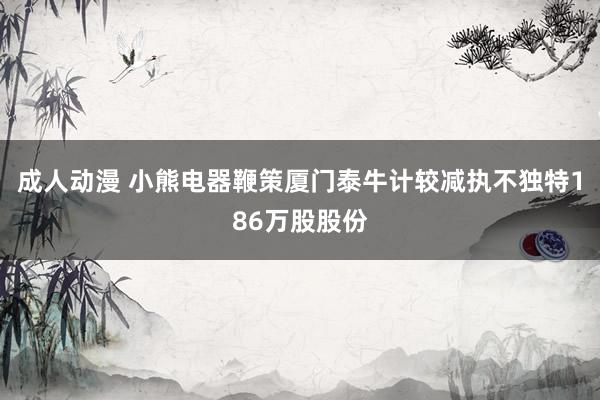 成人动漫 小熊电器鞭策厦门泰牛计较减执不独特186万股股份