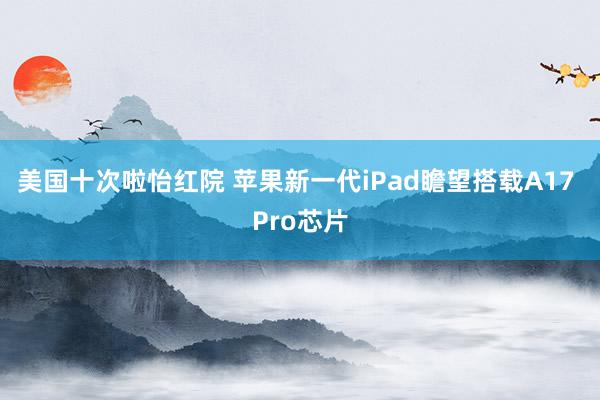 美国十次啦怡红院 苹果新一代iPad瞻望搭载A17 Pro芯片