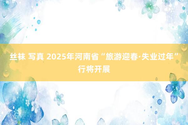 丝袜 写真 2025年河南省“旅游迎春·失业过年”行将开展