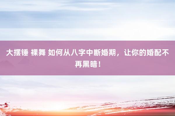 大摆锤 裸舞 如何从八字中断婚期，让你的婚配不再黑暗！