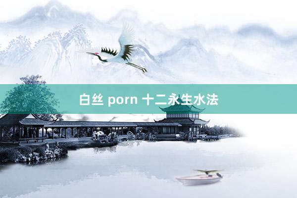 白丝 porn 十二永生水法