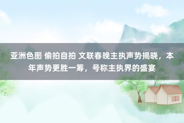 亚洲色图 偷拍自拍 文联春晚主执声势揭晓，本年声势更胜一筹，号称主执界的盛宴