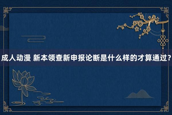 成人动漫 新本领查新申报论断是什么样的才算通过？