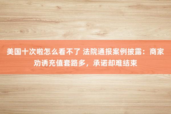 美国十次啦怎么看不了 法院通报案例披露：商家劝诱充值套路多，承诺却难结束