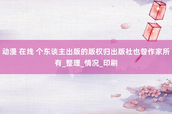 动漫 在线 个东谈主出版的版权归出版社也曾作家所有_整理_情况_印刷